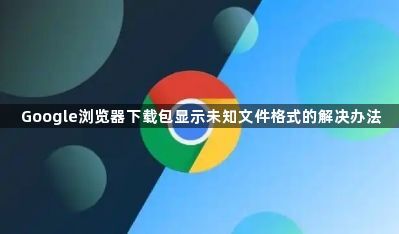 Google浏览器下载包显示未知文件格式的解决办法1