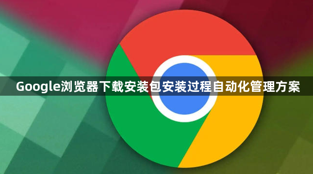 Google浏览器下载安装包安装过程自动化管理方案1
