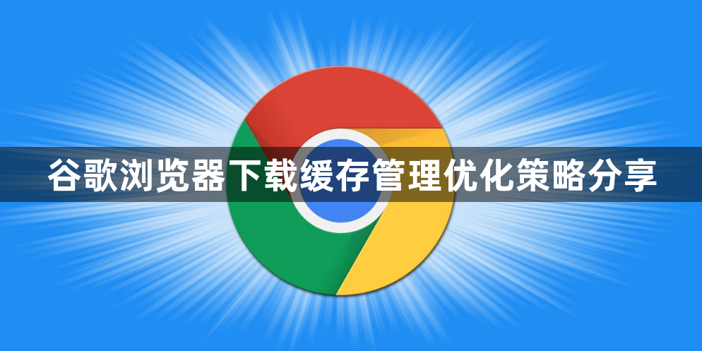 谷歌浏览器下载缓存管理优化策略分享1