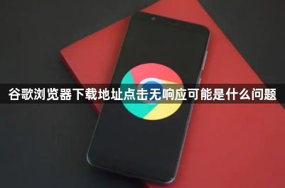 谷歌浏览器下载地址点击无响应可能是什么问题1