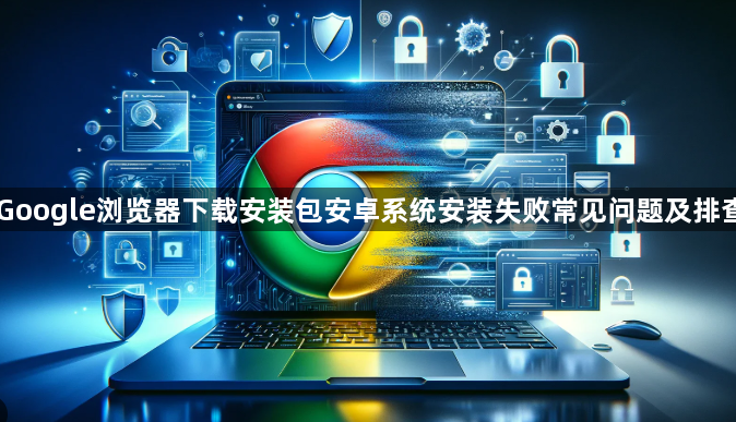 Google浏览器下载安装包安卓系统安装失败常见问题及排查1