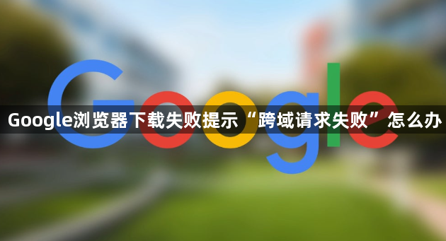 Google浏览器下载失败提示“跨域请求失败”怎么办1