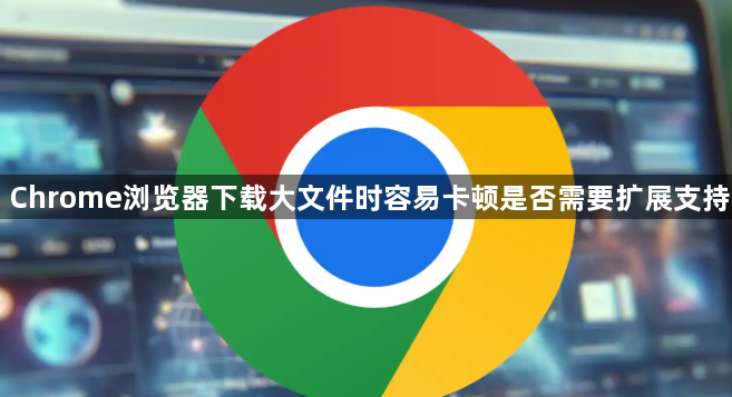 Chrome浏览器下载大文件时容易卡顿是否需要扩展支持1