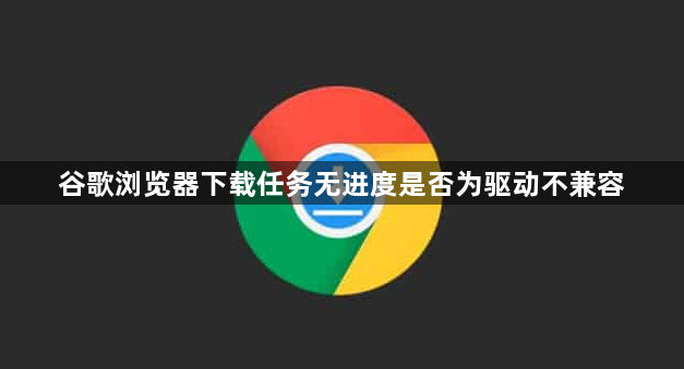 谷歌浏览器下载任务无进度是否为驱动不兼容1