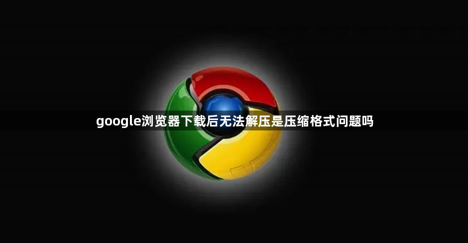 google浏览器下载后无法解压是压缩格式问题吗1