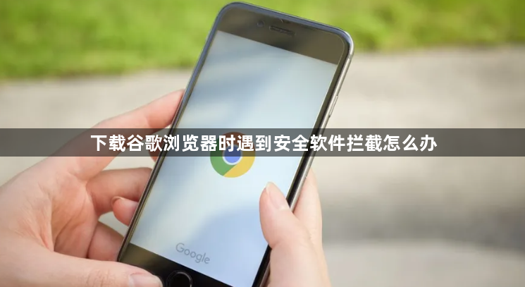 下载谷歌浏览器时遇到安全软件拦截怎么办1
