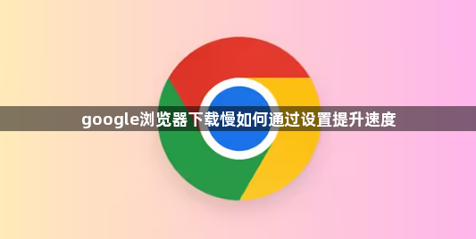 google浏览器下载慢如何通过设置提升速度1