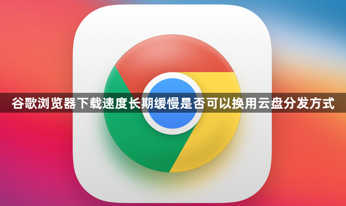 谷歌浏览器下载速度长期缓慢是否可以换用云盘分发方式1