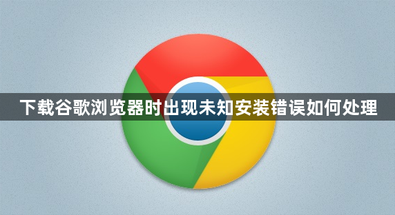 下载谷歌浏览器时出现未知安装错误如何处理1