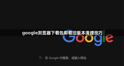google浏览器下载包卸载旧版本清理技巧1
