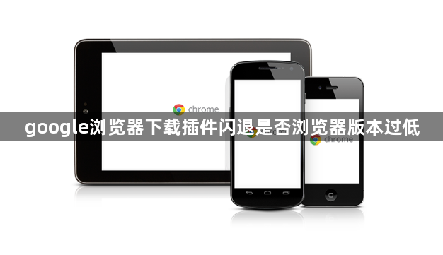 google浏览器下载插件闪退是否浏览器版本过低1