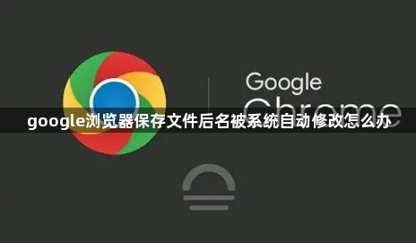 google浏览器保存文件后名被系统自动修改怎么办1