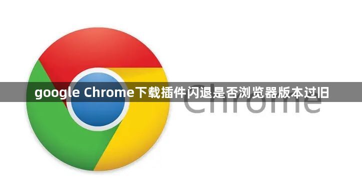 google Chrome下载插件闪退是否浏览器版本过旧1